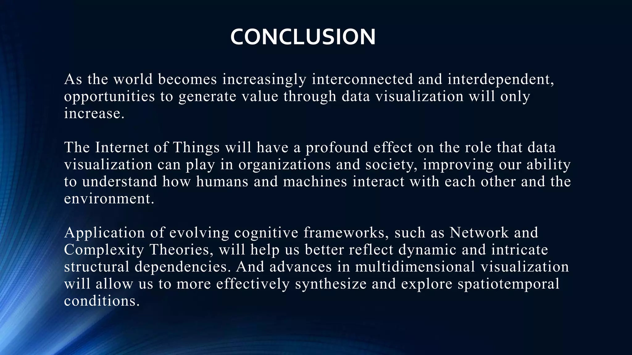 As the world becomes increasingly interconnected and interdependent,
opportunities to generate value through data visualization will only
increase.
The Internet of Things will have a profound effect on the role that data
visualization can play in organizations and society, improving our ability
to understand how humans and machines interact with each other and the
environment.
Application of evolving cognitive frameworks, such as Network and
Complexity Theories, will help us better reflect dynamic and intricate
structural dependencies. And advances in multidimensional visualization
will allow us to more effectively synthesize and explore spatiotemporal
conditions.
CONCLUSION
 