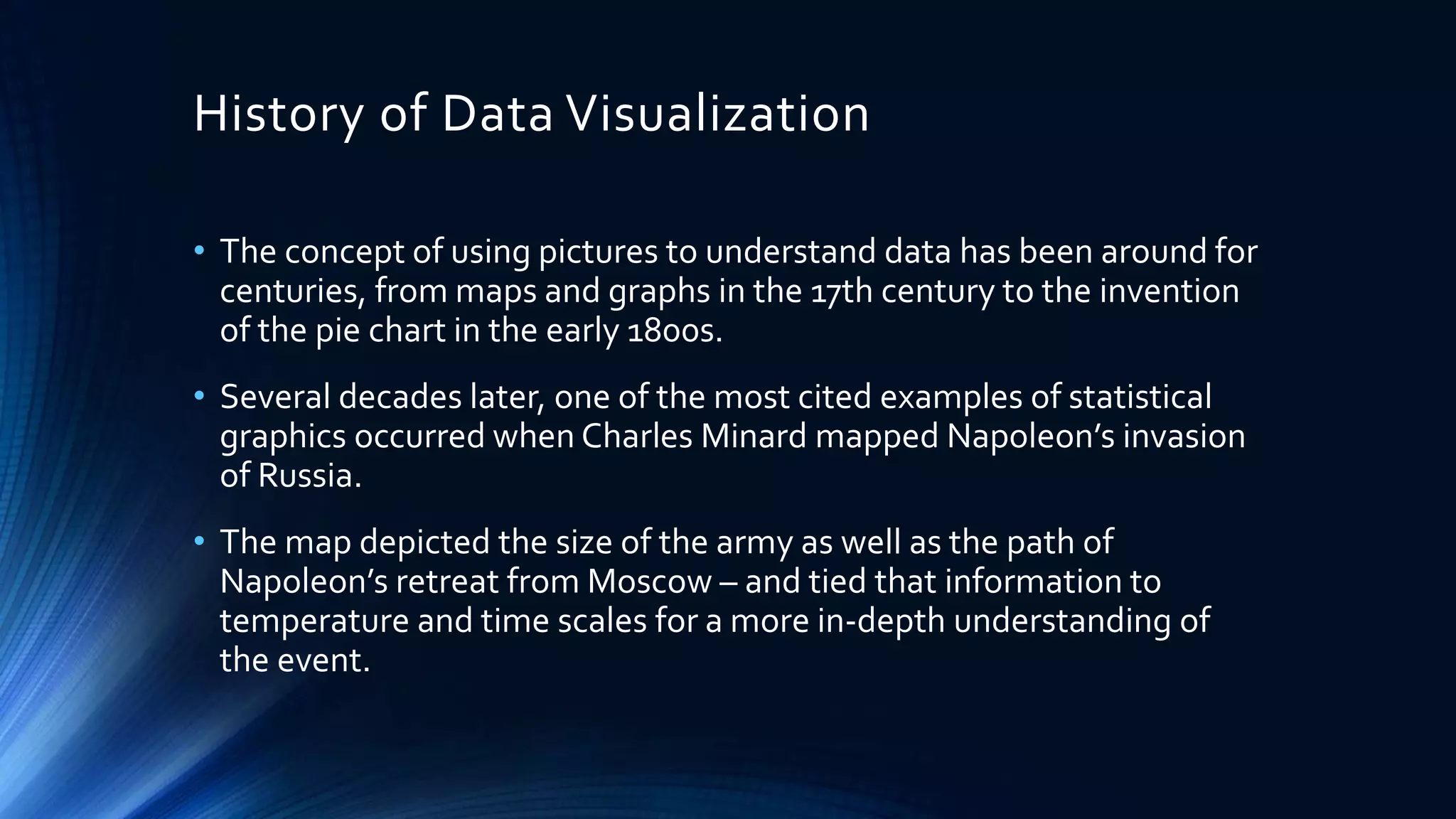 History of Data Visualization
• The concept of using pictures to understand data has been around for
centuries, from maps and graphs in the 17th century to the invention
of the pie chart in the early 1800s.
• Several decades later, one of the most cited examples of statistical
graphics occurred when Charles Minard mapped Napoleon’s invasion
of Russia.
• The map depicted the size of the army as well as the path of
Napoleon’s retreat from Moscow – and tied that information to
temperature and time scales for a more in-depth understanding of
the event.
 