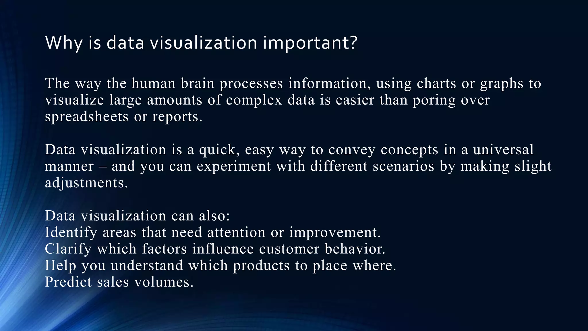 Why is data visualization important?
The way the human brain processes information, using charts or graphs to
visualize large amounts of complex data is easier than poring over
spreadsheets or reports.
Data visualization is a quick, easy way to convey concepts in a universal
manner – and you can experiment with different scenarios by making slight
adjustments.
Data visualization can also:
Identify areas that need attention or improvement.
Clarify which factors influence customer behavior.
Help you understand which products to place where.
Predict sales volumes.
 