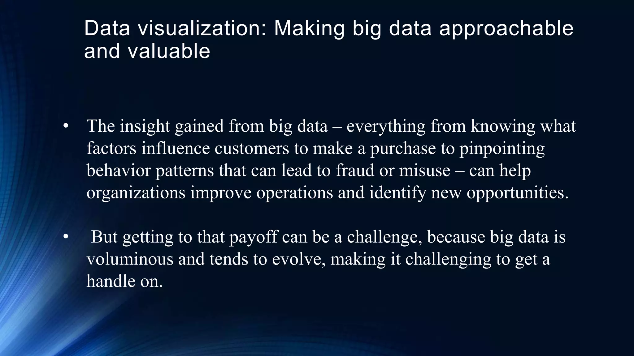 Data visualization: Making big data approachable
and valuable
• The insight gained from big data – everything from knowing what
factors influence customers to make a purchase to pinpointing
behavior patterns that can lead to fraud or misuse – can help
organizations improve operations and identify new opportunities.
• But getting to that payoff can be a challenge, because big data is
voluminous and tends to evolve, making it challenging to get a
handle on.
 