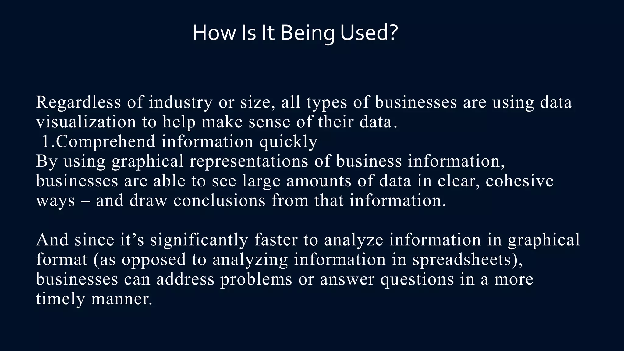 Regardless of industry or size, all types of businesses are using data
visualization to help make sense of their data.
1.Comprehend information quickly
By using graphical representations of business information,
businesses are able to see large amounts of data in clear, cohesive
ways – and draw conclusions from that information.
And since it’s significantly faster to analyze information in graphical
format (as opposed to analyzing information in spreadsheets),
businesses can address problems or answer questions in a more
timely manner.
How Is It Being Used?
 