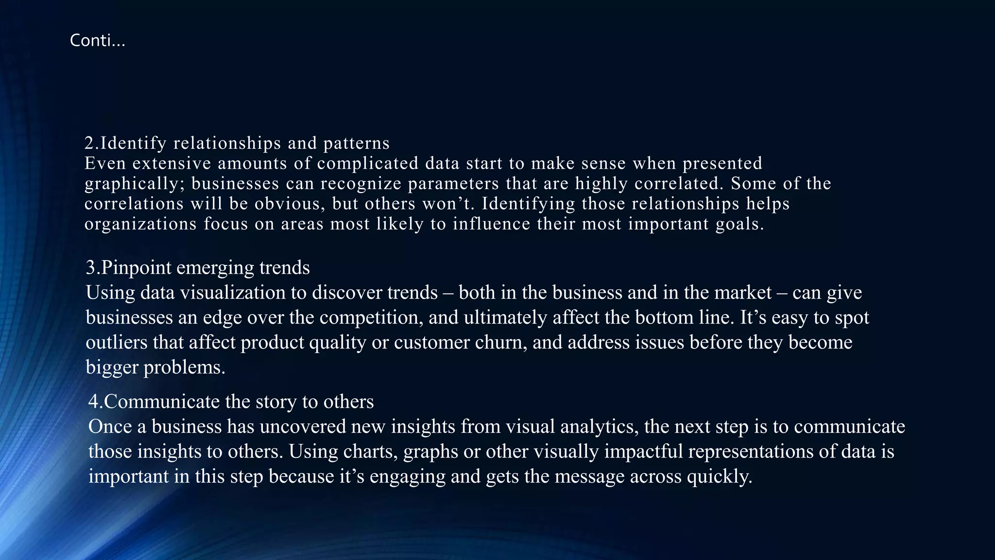 2.Identify relationships and patterns
Even extensive amounts of complicated data start to make sense when presented
graphically; businesses can recognize parameters that are highly correlated. Some of the
correlations will be obvious, but others won’t. Identifying those relationships helps
organizations focus on areas most likely to influence their most important goals.
3.Pinpoint emerging trends
Using data visualization to discover trends – both in the business and in the market – can give
businesses an edge over the competition, and ultimately affect the bottom line. It’s easy to spot
outliers that affect product quality or customer churn, and address issues before they become
bigger problems.
4.Communicate the story to others
Once a business has uncovered new insights from visual analytics, the next step is to communicate
those insights to others. Using charts, graphs or other visually impactful representations of data is
important in this step because it’s engaging and gets the message across quickly.
Conti…
 