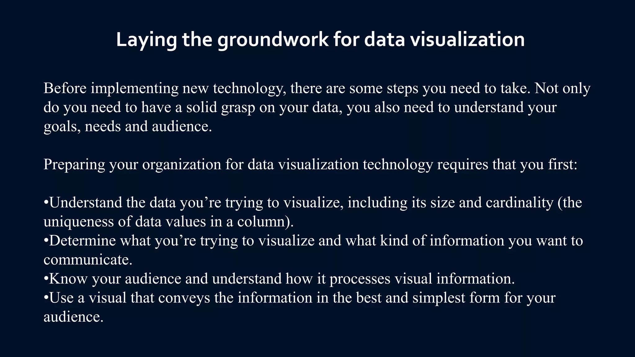 Laying the groundwork for data visualization
Before implementing new technology, there are some steps you need to take. Not only
do you need to have a solid grasp on your data, you also need to understand your
goals, needs and audience.
Preparing your organization for data visualization technology requires that you first:
•Understand the data you’re trying to visualize, including its size and cardinality (the
uniqueness of data values in a column).
•Determine what you’re trying to visualize and what kind of information you want to
communicate.
•Know your audience and understand how it processes visual information.
•Use a visual that conveys the information in the best and simplest form for your
audience.
 