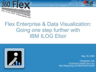 Flex Enterprise & Data Visualization:
     Going one step further with
          IBM ILOG Elixir


                                                                       May 18, 2009

                                                                    Christophe Jolif
                                                        christophe.jolif@fr.ibm.com
                                             http://blogs.ilog.com/elixir/author/cjolif

               © ILOG, All rights reserved
 