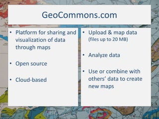 GeoCommons.com
• Platform for sharing and • Upload & map data
(files up to 20 MB)
visualization of data
through maps
• Analyze data
• Open source
• Use or combine with
others’ data to create
• Cloud-based
new maps

 