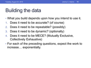 Building the data
• What you build depends upon how you intend to use it.
1. Does it need to be accurate? (of course)
2. Does it need to be repeatable? (possibly)
3. Does it need to be dynamic? (optionally)
4. Does it need to be MECE? (Mutually Exclusive,
Collectively Exhaustive)
• For each of the preceding questions, expect the work to
increase… exponentially.
Tuesday, August 25, 2015 Jeremy C. Adams 11
 