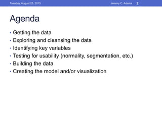Agenda
• Getting the data
• Exploring and cleansing the data
• Identifying key variables
• Testing for usability (normality, segmentation, etc.)
• Building the data
• Creating the model and/or visualization
Tuesday, August 25, 2015 Jeremy C. Adams 2
 