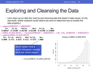 Exploring and Cleansing the Data
• Let’s clean up our data (for now) by just removing data that doesn’t make sense. (In the
real world, further research would need to be done to determine how to handle this
data properly.)
Much better! And a
quick histogram reveals
what we would expect
> hist(df$RES_TO_BEDS_RATIO)
Tuesday, August 25, 2015 Jeremy C. Adams 8
 
