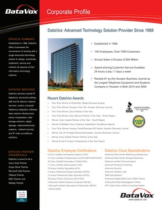Corporate Profile

                                  DataVox: Advanced Technology Solution Provider Since 1988
D ATAV O X S U M M A R Y
Established in 1988, DataVox                                                         Established in 1988
offers businesses the
convenience of working with a                                                        140 Employees; Over 7000 Customers
single advanced technology
partner to design, coordinate,                                                       Annual Sales in Excess of $44 Million
implement, service and
maintain all aspects of their                                                        Award-winning Customer Service Available
information technology                                                               24 hours a day / 7 days a week
systems.
                                                                                     Ranked #1 by the Houston Business Journal as
                                                                                     the Largest Telephone Equipment and Systems
                                                                                     Company in Houston in Both 2010 and 2009
D ATAV O X S E R V I C E S
DataVox services include IP
telephony, structured cabling,
                                  Recent DataVox Awards
at&t and tw telecom network
                                      Two-Time Winner of Distinction, Better Business Bureau
services, custom computer
                                      Four-Time Winner Houston Fast 100, Houston Business Journal
telephony integration software,
                                      Two-Time Winner Cisco Partner of the Year
data network infrastructure,
                                      Two-Time Winner Cisco Service Partner of the Year - South Region
server virtualization, data
                                      Winner Cisco Capital Partner of the Year - South Region
storage solutions, digital
                                      Winner of Multiple Cisco Customer Satisfaction Excellence Awards
signage, videoconferencing
systems, network security,            Four-Time Winner Houston Small Business100 Award, Houston Business Journal

and IP video surveillance             Winner Top 25 Privately-Owned Businesses, Houston Business Journal

solutions.                            Winner Cisco Global Premier Partner of the Year

                                      Winner Ernst & Young’s Entrepreneur of the Year Award




D ATAV O X PA R T N E R           DataVox Employee Certifications                              DataVox Cisco Specializations
CREDENTIALS                       8 Cisco Certified Internetwork Experts (CCIE)                Advanced Data Center Networking Infrastructure
                                  15 Cisco Certified Professionals (CCVP/CCNP/CCSP/CCDP)       Advanced Data Center Storage Networking
DataVox is proud to be a
                                  20 Cisco Certified Associates (CCNA/CCDA)                    Advanced Unified Communications
Cisco Gold Partner,
                                  11 Cisco Certified Sales Experts (CSE)                       Advanced Routing & Switching
Avaya Silver Partner,
                                  18 Avaya Certified Specialists (ACS)                         Advanced Security
Microsoft Gold Partner,           2 Avaya Professional Design Specialist (APDS)                Advanced Wireless LAN
VMware Partner,                   15 Avaya Professional Sales Specialist (APSS)                SMB Specialization
EMC Partner and                   35 Avaya Product Authorized (PA & PAA)                       Authorized Digital Media Suite (DMS) Partner

NetApp Partner.                   4 Microsoft Certified Systems Engineers (MCSE)               Authorized Unified Meetingplace Partner
                                  3 Microsoft Certified Specialized Professionals (MCSP)       ATP- Data Center Unified Computing Partner
                                  1 BICSI RCDD




                                                                                                                        www.datavox.net
 