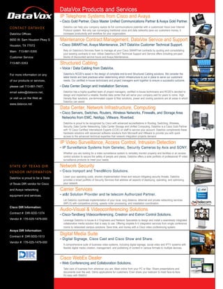 DataVox Products and Services
                                   DataVox Products and Services
                                   IP Telephone Systems from Cisco and Avaya
                                   • Cisco Gold Partner, Cisco Master Unified Communications Partner & Avaya Gold Partner.
C O N TA C T D ATAV O X              DataVox can help your company realize its full communications potential with a customized Voice over Internet
                                     Protocol system. Not only can converging traditional voice and data networks save our customers money, it
DataVox Offices:                     increases productivity and workflow for your organization.

6650 W. Sam Houston Pkwy S.        Maintenance Contract Management, DataVox Service and Support
Houston, TX 77072                  • Cisco SMARTnet, Avaya Maintenance, 24/7 DataVox Customer Technical Support.
Main: 713-881-5300                   Rely on DataVox’s Services Team to manage all your Cisco SMARTnet contracts by quoting and consolidating
                                     your existing contracts to one. Utilize DataVox’s 24/7 Technical Support and Service offers including pre-paid
Customer Service:                    blocks of discounted service hours and Avaya Maintenance.

713-881-5353                       Structured Cabling
                                   • Voice / Data Cabling from DataVox.
For more information on any          DataVox’s RCDD’s assist in the design of complete end-to-end Structured Cabling solutions. We consider the
                                     latest trends and best practices when determining which infrastructure to put in place to serve our customers’
of our products or services,         needs. Our certified in-house technicians and project managers work together to ensure a successful outcome.

please call 713-881-7407,          • Data Center Design and Installation Services.
email sales@datavox.net,             DataVox has a highly-qualified team of project managers, certified in-house technicians and RCDD’s devoted to
                                     design and implement a reliable, flexible data center that will serve your company well for years to come. High
or visit us on the Web at:           Density fiber solutions, pre-terminated copper & fiber solutions, power and cooling solutions are all areas in which
                                     DataVox can assist.
www.datavox.net
                                   Data Center, Network Infrastructure, Computing
                                   • Cisco Servers, Switches, Routers, Wireless Networks, Firewalls, and Storage Area
                                    Networks from EMC, NetApp, VMware, Riverbed.
                                     DataVox is proud to be recognized by Cisco with advanced accreditations in Routing, Switching, Wireless,
                                     Security, Data Center Networking, Data Center Storage and Unified Computing. DataVox is a Cisco Gold Partner
                                     with 10 Cisco Certified Internetwork Experts (CCIE) on staff to service your account. DataVox compliments these
                                     hardware solutions with advanced software solutions from Microsoft and VMware to provide you with quick
                                     access to the advanced technical expertise that network integration projects demand.

                                   IP Video Surveillance, Access Control, Intrusion Detection
                                   • IP Surveillance Systems from Genetec, Security Cameras by Axis and SONY.
                                     Whether you are looking for a video surveillance system to remotely monitor property and facilities or an access
                                     control solution to secure the safety of people and places, DataVox offers a wide portfolio of professional IP video
                                     surveillance products to meet your needs.

S TAT E O F T E X A S D I R        Network Security
V E N D O R I N F O R M AT I O N   • Cisco Ironport and TrendMicro Solutions.
                                     Lower your operating costs, shorten implementation times and reduce mitigating security threats. DataVox
DataVox is proud to be a State
                                     provides a broad portfolio of Security Services that address all aspects of deploying, operating, and optimizing
of Texas DIR vendor for Cisco        your network.

and Avaya networking               Carrier Services
equipment and services.            • at&t Solution Provider and tw telecom Authorized Partner.
                                     Let DataVox coordinate implementation of your local, long distance, ethernet and private networking services
                                     (MPLS) with competitive pricing, speedy order processing, and installation coordination.
Cisco DIR Information:
                                   Audio-Visual & Videoconferencing Solutions
Contract #: DIR-SDD-1374
                                   • Cisco-Tandberg Videoconferencing, Crestron and Extron Control Solutions.
Vendor #: 176-025-1479-000           Leverage DataVox in-house A-V Engineers and Network Specialists to design and install a seamlessly integrated
                                     collaborative media solution that is easy to use. Offering omplete A-V integration services from single conference
                                     rooms to networked campus solutions. Save time, and money with a Cisco video conferencing system.
Avaya DIR Information:

Contract #: DIR-SDD-1513
                                   Digital Media Suite
                                   • Digital Signage, Cisco Cast and Cisco Show and Share.
Vendor #: 176-025-1479-000
                                     A comprehensive suite of business video systems, including digital signage, social video and IPTV systems with
                                     flexible digital media creation, management, and publishing of content in various formats to multiple devices.


                                   Cisco WebEx Dealer
                                   • Web Conferencing and Collaboration Solutions.
                                     Take care of business from wherever you are. Meet online from your PC or Mac. Share presentations and
                                     documents over the web. Demo applications for customers. Even share your webcam to meet face-to-face.
                                     It’s easy with WebEx!
 