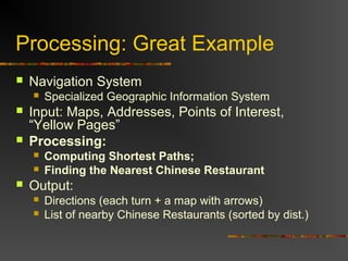 Processing: Great Example
 Navigation System
 Specialized Geographic Information System
 Input: Maps, Addresses, Points of Interest,
“Yellow Pages”
 Processing:
 Computing Shortest Paths;
 Finding the Nearest Chinese Restaurant
 Output:
 Directions (each turn + a map with arrows)
 List of nearby Chinese Restaurants (sorted by dist.)
 