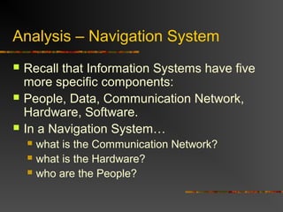 Analysis – Navigation System
 Recall that Information Systems have five
more specific components:
 People, Data, Communication Network,
Hardware, Software.
 In a Navigation System…
 what is the Communication Network?
 what is the Hardware?
 who are the People?
 