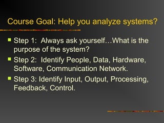 Course Goal: Help you analyze systems?
 Step 1: Always ask yourself…What is the
purpose of the system?
 Step 2: Identify People, Data, Hardware,
Software, Communication Network.
 Step 3: Identify Input, Output, Processing,
Feedback, Control.
 