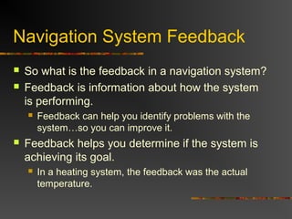 Navigation System Feedback
 So what is the feedback in a navigation system?
 Feedback is information about how the system
is performing.
 Feedback can help you identify problems with the
system…so you can improve it.
 Feedback helps you determine if the system is
achieving its goal.
 In a heating system, the feedback was the actual
temperature.
 