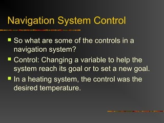 Navigation System Control
 So what are some of the controls in a
navigation system?
 Control: Changing a variable to help the
system reach its goal or to set a new goal.
 In a heating system, the control was the
desired temperature.
 