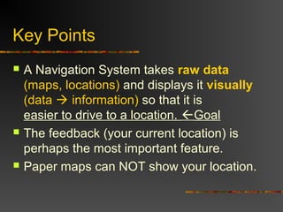 Key Points
 A Navigation System takes raw data
(maps, locations) and displays it visually
(data  information) so that it is
easier to drive to a location. Goal
 The feedback (your current location) is
perhaps the most important feature.
 Paper maps can NOT show your location.
 