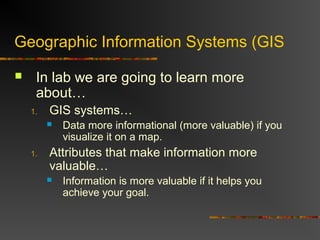 Geographic Information Systems (GIS
 In lab we are going to learn more
about…
1. GIS systems…
 Data more informational (more valuable) if you
visualize it on a map.
1. Attributes that make information more
valuable…
 Information is more valuable if it helps you
achieve your goal.
 