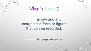 What is Data ?
Data is raw and any
unorganized facts or figures
that can be recorded.
Example : Text,image,video,map etc.
 