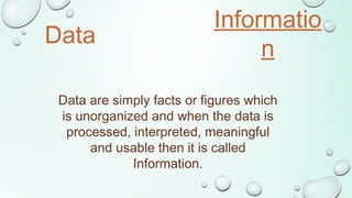Data
Informatio
n
V
S
Data are simply facts or figures which
is unorganized and when the data is
processed, interpreted, meaningful
and usable then it is called
Information.
 