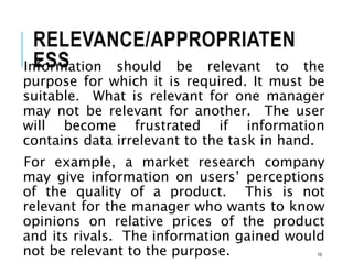 RELEVANCE/APPROPRIATEN
ESS
Information should be relevant to the
purpose for which it is required. It must be
suitable. What is relevant for one manager
may not be relevant for another. The user
will become frustrated if information
contains data irrelevant to the task in hand.
For example, a market research company
may give information on users’ perceptions
of the quality of a product. This is not
relevant for the manager who wants to know
opinions on relative prices of the product
and its rivals. The information gained would
not be relevant to the purpose. 10
 