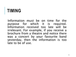 TIMING
Information must be on time for the
purpose for which it is required.
Information received too late will be
irrelevant. For example, if you receive a
brochure from a theatre and notice there
was a concert by your favourite band
yesterday, then the information is too
late to be of use.
14
 