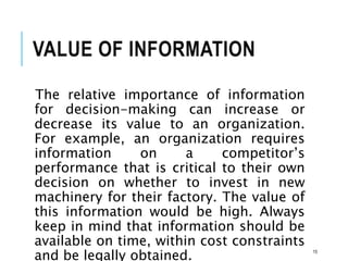 VALUE OF INFORMATION
The relative importance of information
for decision-making can increase or
decrease its value to an organization.
For example, an organization requires
information on a competitor’s
performance that is critical to their own
decision on whether to invest in new
machinery for their factory. The value of
this information would be high. Always
keep in mind that information should be
available on time, within cost constraints
and be legally obtained. 15
 
