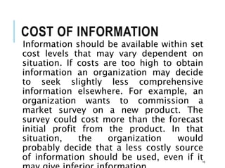 COST OF INFORMATION
Information should be available within set
cost levels that may vary dependent on
situation. If costs are too high to obtain
information an organization may decide
to seek slightly less comprehensive
information elsewhere. For example, an
organization wants to commission a
market survey on a new product. The
survey could cost more than the forecast
initial profit from the product. In that
situation, the organization would
probably decide that a less costly source
of information should be used, even if it16
 