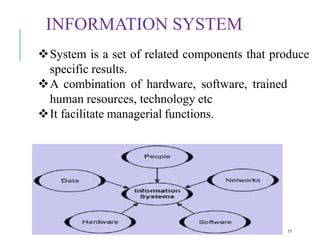 INFORMATION SYSTEM
17
System is a set of related components that produce
specific results.
A combination of hardware, software, trained
human resources, technology etc
It facilitate managerial functions.
 