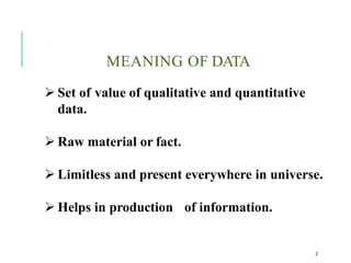 MEANING OF DATA
2
 Set of value of qualitative and quantitative
data.
 Raw material or fact.
 Limitless and present everywhere in universe.
 Helps in production of information.
 