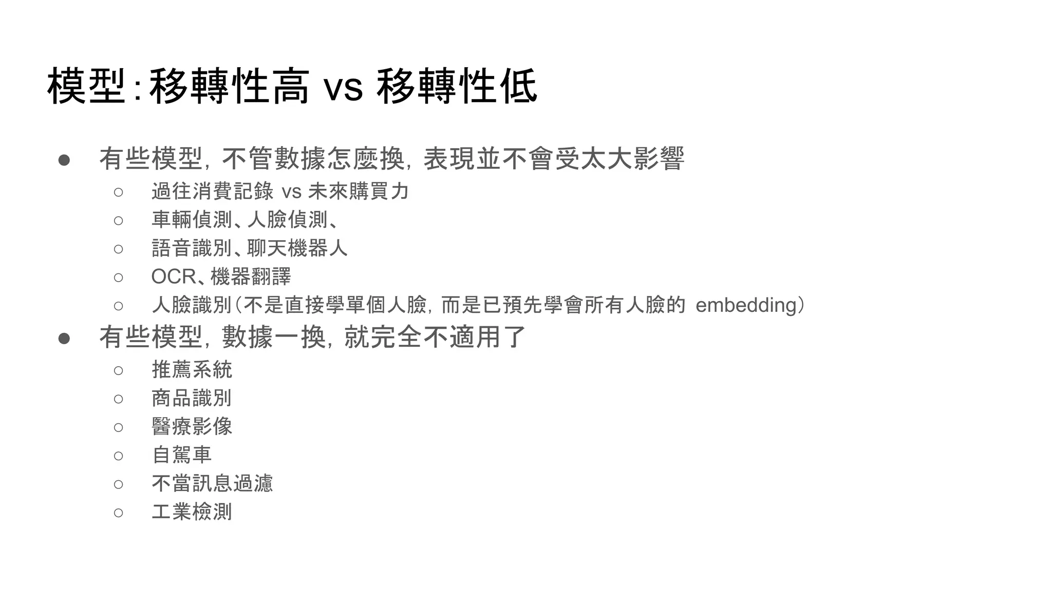 模型：移轉性高 vs 移轉性低
● 有些模型，不管數據怎麼換，表現並不會受太大影響
○ 過往消費記錄 vs 未來購買力
○ 車輛偵測、人臉偵測、
○ 語音識別、聊天機器人
○ OCR、機器翻譯
○ 人臉識別（不是直接學單個人臉，而是已預先學會所有人臉的 embedding）
● 有些模型，數據一換，就完全不適用了
○ 推薦系統
○ 商品識別
○ 醫療影像
○ 自駕車
○ 不當訊息過濾
○ 工業檢測
 