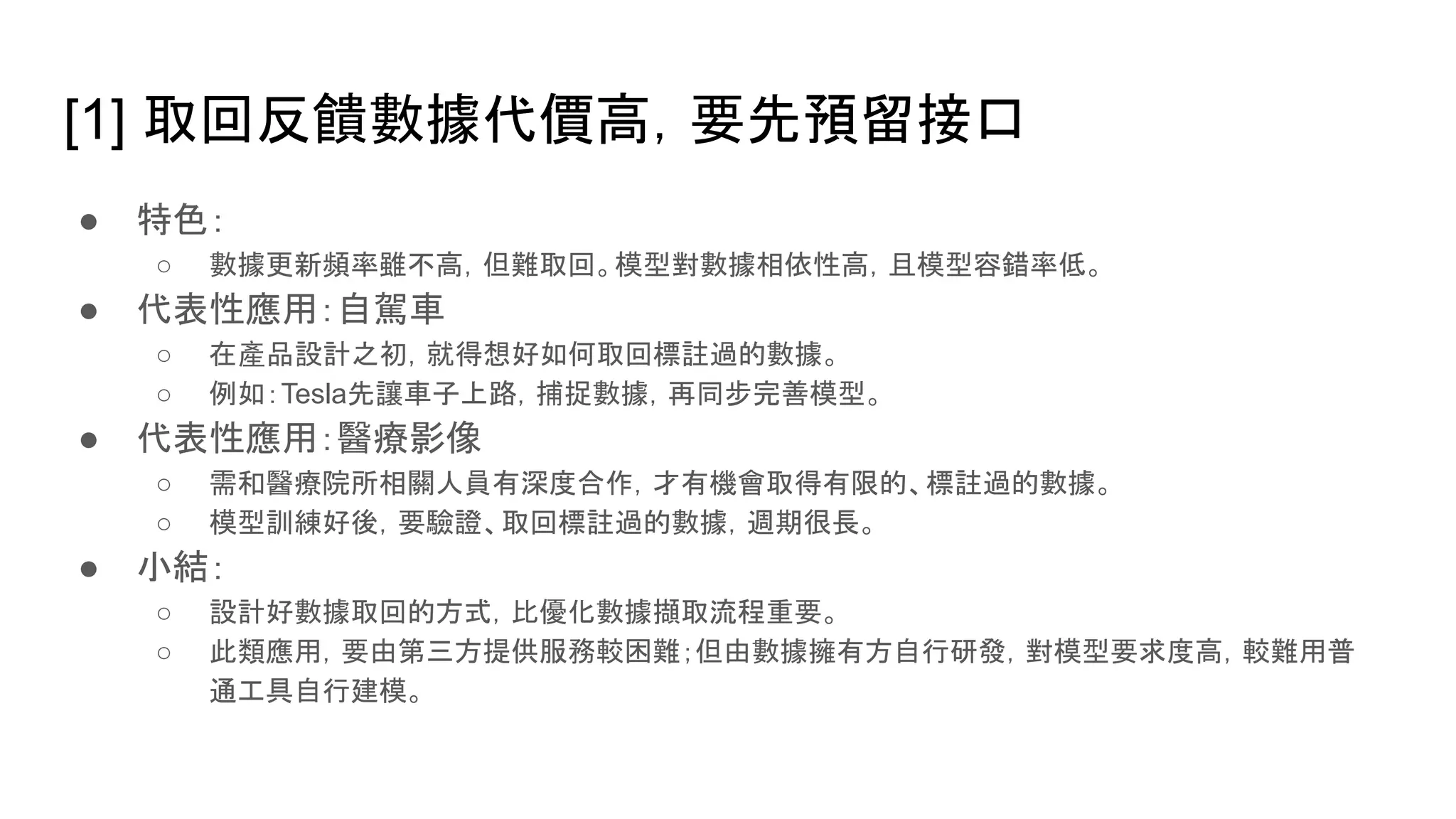 [1] 取回反饋數據代價高，要先預留接口
● 特色：
○ 數據更新頻率雖不高，但難取回。模型對數據相依性高，且模型容錯率低。
● 代表性應用：自駕車
○ 在產品設計之初，就得想好如何取回標註過的數據。
○ 例如：Tesla先讓車子上路，捕捉數據，再同步完善模型。
● 代表性應用：醫療影像
○ 需和醫療院所相關人員有深度合作，才有機會取得有限的、標註過的數據。
○ 模型訓練好後，要驗證、取回標註過的數據，週期很長。
● 小結：
○ 設計好數據取回的方式，比優化數據擷取流程重要。
○ 此類應用，要由第三方提供服務較困難；但由數據擁有方自行研發，對模型要求度高，較難用普
通工具自行建模。
 