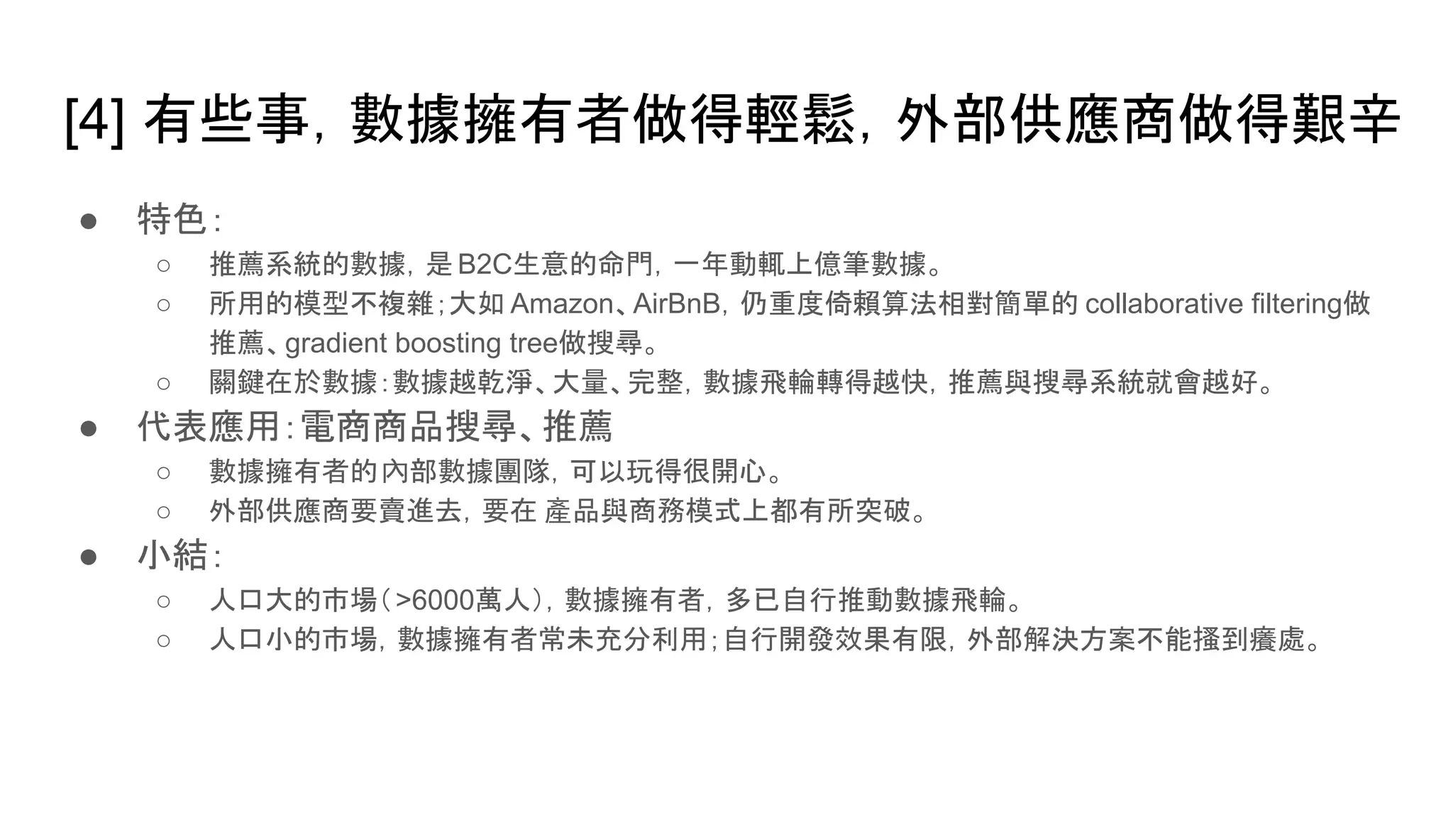 [4] 有些事，數據擁有者做得輕鬆，外部供應商做得艱辛
● 特色：
○ 推薦系統的數據，是 B2C生意的命門，一年動輒上億筆數據。
○ 所用的模型不複雜；大如 Amazon、AirBnB，仍重度倚賴算法相對簡單的 collaborative filtering做
推薦、gradient boosting tree做搜尋。
○ 關鍵在於數據：數據越乾淨、大量、完整，數據飛輪轉得越快，推薦與搜尋系統就會越好。
● 代表應用：電商商品搜尋、推薦
○ 數據擁有者的內部數據團隊，可以玩得很開心。
○ 外部供應商要賣進去，要在 產品與商務模式上都有所突破。
● 小結：
○ 人口大的市場（>6000萬人），數據擁有者，多已自行推動數據飛輪。
○ 人口小的市場，數據擁有者常未充分利用；自行開發效果有限，外部解決方案不能搔到癢處。
 