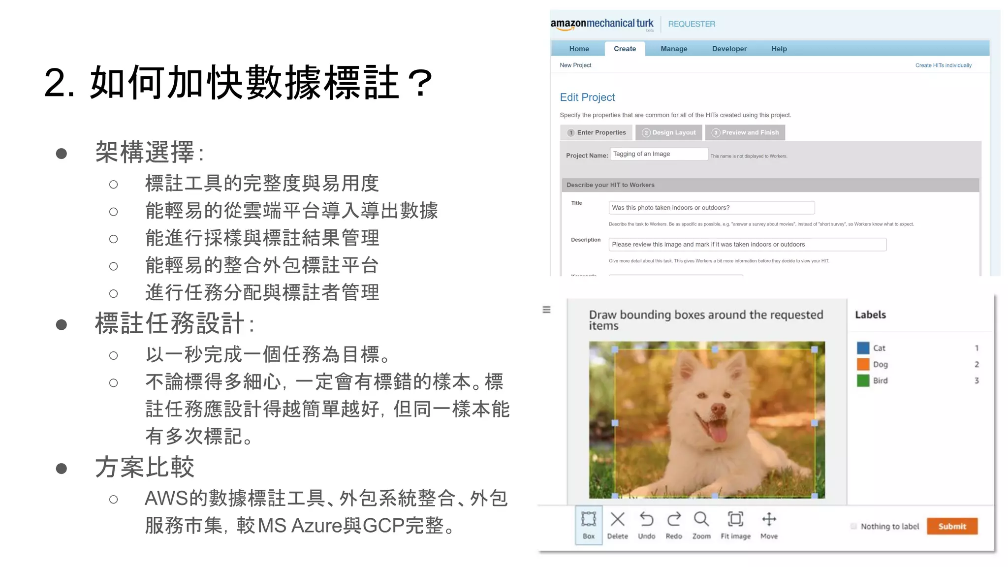 2. 如何加快數據標註？
● 架構選擇：
○ 標註工具的完整度與易用度
○ 能輕易的從雲端平台導入導出數據
○ 能進行採樣與標註結果管理
○ 能輕易的整合外包標註平台
○ 進行任務分配與標註者管理
● 標註任務設計：
○ 以一秒完成一個任務為目標。
○ 不論標得多細心，一定會有標錯的樣本。標
註任務應設計得越簡單越好，但同一樣本能
有多次標記。
● 方案比較
○ AWS的數據標註工具、外包系統整合、外包
服務市集，較MS Azure與GCP完整。
 