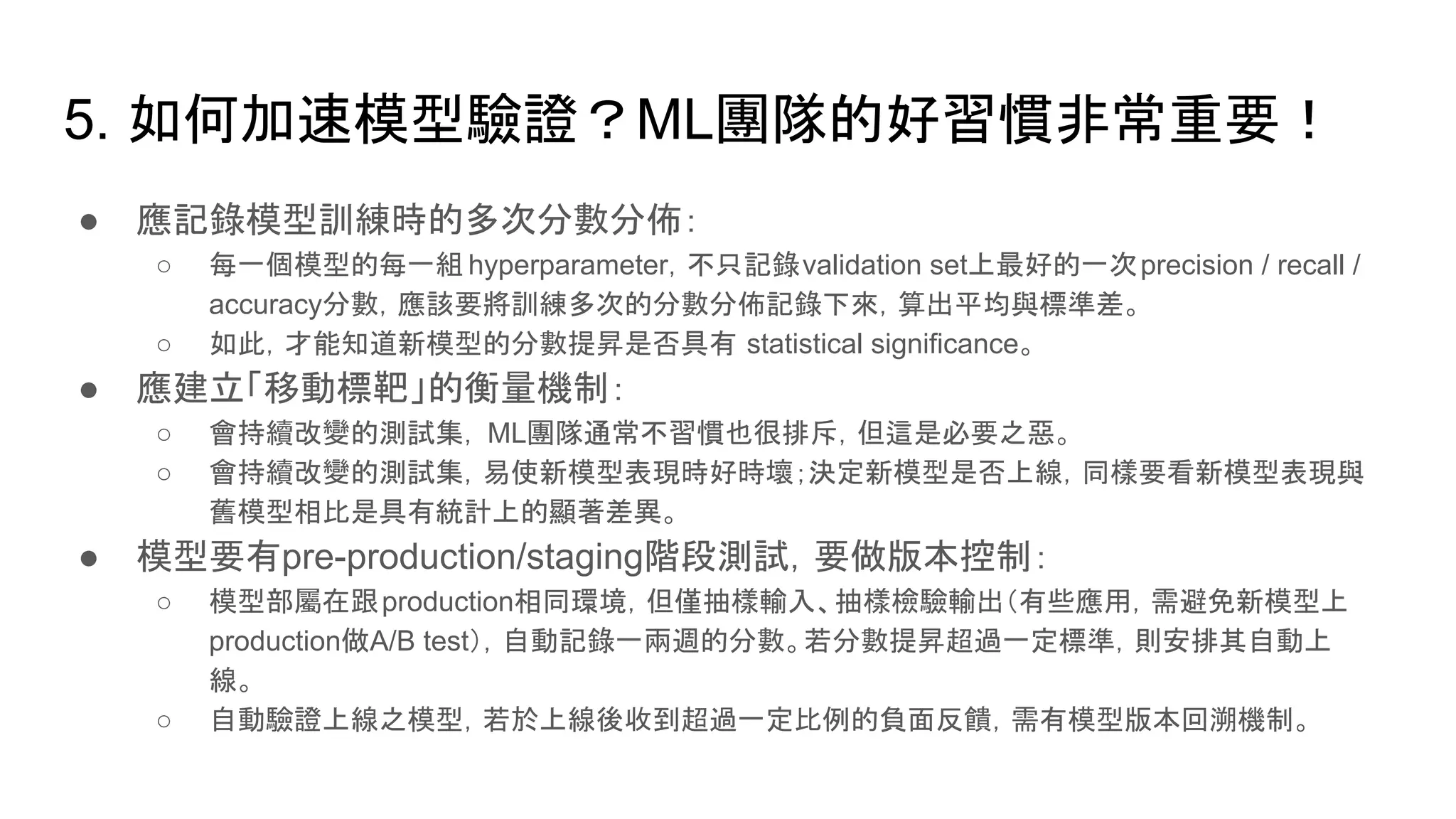 5. 如何加速模型驗證？ML團隊的好習慣非常重要！
● 應記錄模型訓練時的多次分數分佈：
○ 每一個模型的每一組 hyperparameter，不只記錄validation set上最好的一次precision / recall /
accuracy分數，應該要將訓練多次的分數分佈記錄下來，算出平均與標準差。
○ 如此，才能知道新模型的分數提昇是否具有 statistical significance。
● 應建立「移動標靶」的衡量機制：
○ 會持續改變的測試集， ML團隊通常不習慣也很排斥，但這是必要之惡。
○ 會持續改變的測試集，易使新模型表現時好時壞；決定新模型是否上線，同樣要看新模型表現與
舊模型相比是具有統計上的顯著差異。
● 模型要有pre-production/staging階段測試，要做版本控制：
○ 模型部屬在跟production相同環境，但僅抽樣輸入、抽樣檢驗輸出（有些應用，需避免新模型上
production做A/B test），自動記錄一兩週的分數。若分數提昇超過一定標準，則安排其自動上
線。
○ 自動驗證上線之模型，若於上線後收到超過一定比例的負面反饋，需有模型版本回溯機制。
 