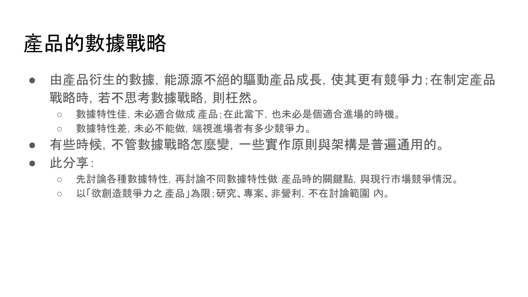 產品的數據戰略
● 由產品衍生的數據，能源源不絕的驅動產品成長，使其更有競爭力；在制定產品
戰略時，若不思考數據戰略，則枉然。
○ 數據特性佳，未必適合做成 產品；在此當下，也未必是個適合進場的時機。
○ 數據特性差，未必不能做，端視進場者有多少競爭力。
● 有些時候，不管數據戰略怎麼變，一些實作原則與架構是普遍通用的。
● 此分享：
○ 先討論各種數據特性，再討論不同數據特性做 產品時的關鍵點，與現行市場競爭情況。
○ 以「欲創造競爭力之 產品」為限；研究、專案、非營利，不在討論範圍 內。
 