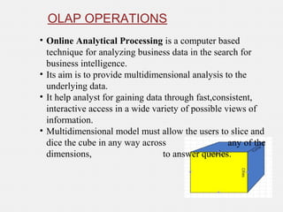 OLAP OPERATIONS
• Online Analytical Processing is a computer based
technique for analyzing business data in the search for
business intelligence.
• Its aim is to provide multidimensional analysis to the
underlying data.
• It help analyst for gaining data through fast,consistent,
interactive access in a wide variety of possible views of
information.
• Multidimensional model must allow the users to slice and
dice the cube in any way across any of the
dimensions, to answer queries.
 