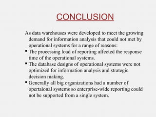 CONCLUSION
As data warehouses were developed to meet the growing
demand for information analysis that could not met by
operational systems for a range of reasons:
 The processing load of reporting affected the response
time of the operational systems.
 The database designs of operational systems were not
optimized for information analysis and strategic
decision making.
 Generally all big organizations had a number of
opertaional systems so enterprise-wide reporting could
not be supported from a single system.
 