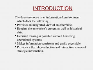 The datawarehouse is an informational environment
which does the following:
 Provides an integrated view of an enterprise.
 Renders the enterprise’s current as well as historical
data.
 Decision making is possible without hindering
operational systems.
 Makes information consistent and easily accessible.
 Provides a flexible,conductive and interactive source of
strategic information.
INTRODUCTION
 