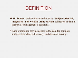 DEFINITION
W.H. Inmon defined data warehouse as “subject-oriented,
integrated , non-volatile , time-variant collection of data in
support of management’s decisions.”
 Data warehouse provide access to the data for complex
analysis, knowledge discovery, and decision making.
 