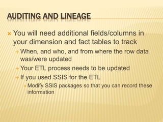 AUDITING AND LINEAGE
 You will need additional fields/columns in
your dimension and fact tables to track
 When, and who, and from where the row data
was/were updated
 Your ETL process needs to be updated
 If you used SSIS for the ETL
 Modify SSIS packages so that you can record these
information
 