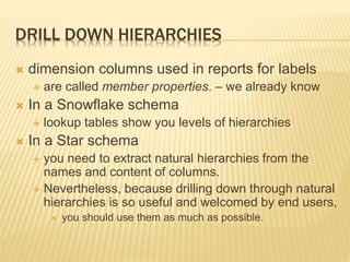 DRILL DOWN HIERARCHIES
 dimension columns used in reports for labels
 are called member properties. – we already know
 In a Snowflake schema
 lookup tables show you levels of hierarchies
 In a Star schema
 you need to extract natural hierarchies from the
names and content of columns.
 Nevertheless, because drilling down through natural
hierarchies is so useful and welcomed by end users,
 you should use them as much as possible.
 
