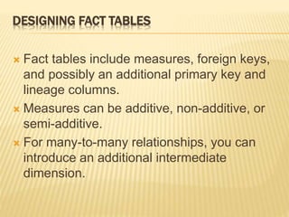 DESIGNING FACT TABLES
 Fact tables include measures, foreign keys,
and possibly an additional primary key and
lineage columns.
 Measures can be additive, non-additive, or
semi-additive.
 For many-to-many relationships, you can
introduce an additional intermediate
dimension.
 