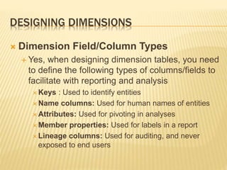 DESIGNING DIMENSIONS
 Dimension Field/Column Types
 Yes, when designing dimension tables, you need
to define the following types of columns/fields to
facilitate with reporting and analysis
 Keys : Used to identify entities
 Name columns: Used for human names of entities
 Attributes: Used for pivoting in analyses
 Member properties: Used for labels in a report
 Lineage columns: Used for auditing, and never
exposed to end users
 