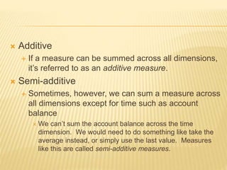  Additive
 If a measure can be summed across all dimensions,
it’s referred to as an additive measure.
 Semi-additive
 Sometimes, however, we can sum a measure across
all dimensions except for time such as account
balance
 We can’t sum the account balance across the time
dimension. We would need to do something like take the
average instead, or simply use the last value. Measures
like this are called semi-additive measures.
 