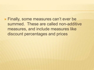  Finally, some measures can’t ever be
summed. These are called non-additive
measures, and include measures like
discount percentages and prices
 