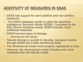 ADDITIVITY OF MEASURES IN SSAS
 SSAS has support for semi-additive and non-additive
measures
 The SSAS database model is called the Business
Intelligence Semantic Model (BISM). Compared to the
SQL Server database model, BISM includes much
additional metadata.
 SSAS has two types of storage:
 dimensional and tabular.
 Tabular storage is quicker to develop, because it works
through tables like a data warehouse does.
 The dimensional model more properly represents a cube.
 However, the dimensional model includes even more
metadata than the tabular model.
 