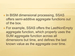  In BISM dimensional processing, SSAS
offers semi-additive aggregate functions out
of the box.
 For example, SSAS offers the LastNonEmpty
aggregate function, which properly uses the
SUM aggregate function across all
dimensions but time, and defines the last
known value as the aggregate over time.
 