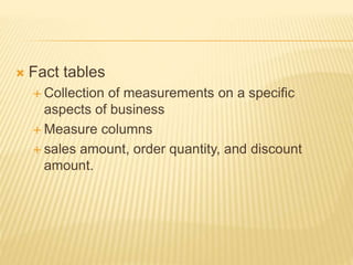  Fact tables
 Collection of measurements on a specific
aspects of business
 Measure columns
 sales amount, order quantity, and discount
amount.
 