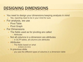 DESIGNING DIMENSIONS
 You need to design your dimensions keeping analysis in mind
 Yes, reporting need to be in your mind for sure
 For analysis, we use
 Pivot Table
 Pivot Graph
 For Dimensions
 The fields used as for pivoting are called
 Attributes
 Not all columns in a dimension are attributes
 in OLTP tables, all columns are attributes
 Attributes:
 The fields based on what
 analysis are done
 In previous slide
 you saw the different types of columns in a dimension table
 