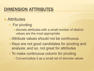 DIMENSION ATTRIBUTES
 Attributes
 For pivoting
 discrete attributes with a small number of distinct
values are the most appropriate
 Attribute values should not be continuous
 Keys are not good candidates for pivoting and
analysis; and so, not great for attributes
 To make continuous column for pivoting
 Convert/utilize it as a small set of discrete values
 